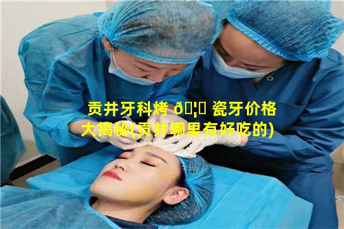 贡井牙科烤 🦆 瓷牙价格大揭秘(贡井哪里有好吃的)